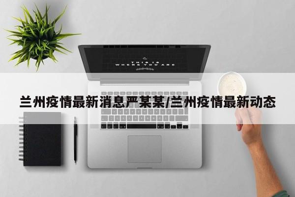 兰州疫情最新消息严某某/兰州疫情最新动态